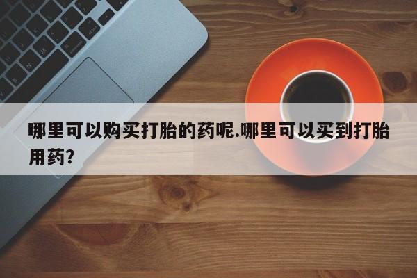 附近有私人药店买打胎药哪里可以购买打胎的药呢.哪里可以买到打胎用药？