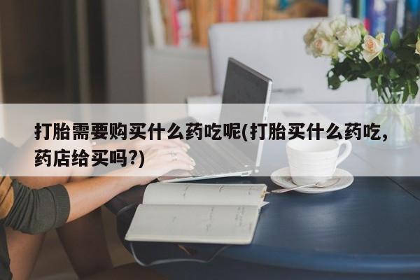 附近有私人药店买打胎药打胎需要购买什么药吃呢(打胎买什么药吃,药店给买吗?)