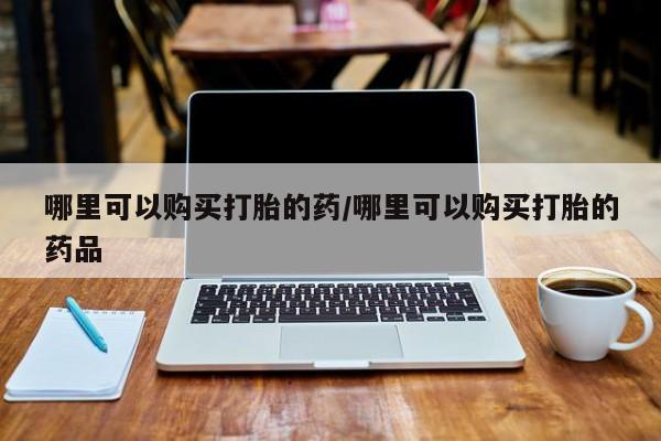 附近有私人药店买打胎药哪里可以购买打胎的药/哪里可以购买打胎的药品