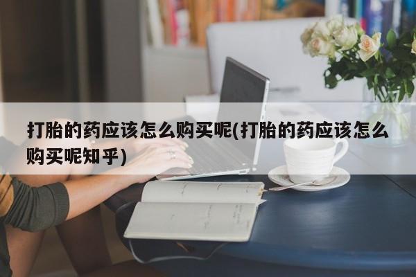 附近有私人药店买打胎药打胎的药应该怎么购买呢(打胎的药应该怎么购买呢知乎)